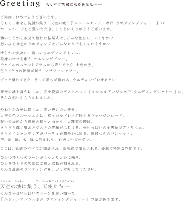 【ご挨拶】もうすぐ花嫁になるあなたへ―　ご結婚、おめでとうございます。そして、幸せと笑顔が集う“天空の城”『ルシェルアンジュ水戸 ウエディングシャトー』のホームページをご覧いただき、まことにありがとうございます。あなたが幼いころから夢見て憧れた結婚式は、どんな色をしていますか？あなたが想い描く、理想のウエディングはどんなカタチをしていますか？清らかで気高い、純白のウエディングドレス。花嫁の幸せを願う、サムシングブルー。チャペルのステンドグラスから降りそそぐ、七色の光。色とりどりの祝福が舞う、フラワーシャワー。あなたがずっと憧れてきた、そして誰もが憧れる、ウエディングを叶えたい―　天空の城を舞台にした、完全貸切のゲストハウス『ルシェルアンジュ水戸 ウエディングシャトー』は、そんな想いからうまれました。やわらかな光に満ちた、高い天井の大聖堂。大空の色ブルーシエルに、真っ白なドレスが映えるヴァージンロード。誓いの場所から祝福の輪へと向かう、大理石の階段。きらきら輝く噴水とゲストの笑顔がはじける、光いっぱいの全天候型アトリウム。きらめくシャンデリアがパーティを華やかに彩る、階段つきのバンケット。空、光、緑、水、風に包まれた、心地よいガーデン。ここは、五感のすべてが開放され、幸福感で満たされる、優雅で特別な空間です。ひとつひとつのシーンがうっとりと心に残り、ひとりひとりの笑顔に幸福と感動が刻まれる、そんな最高のウエディングを、どうぞ叶えてください。ルシェル＜天空＞のシャトー＜城＞に集う、アンジュ＜天使＝お二人と大切なゲスト＞たち―そんな幸せいっぱいのシーンを思い描いて、『ルシェルアンジュ水戸 ウエディングシャトー』の扉が開きます。